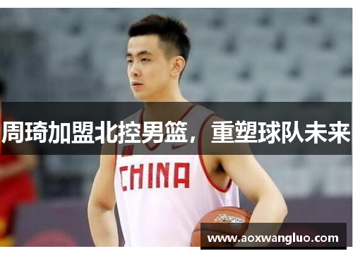 周琦加盟北控男篮，重塑球队未来