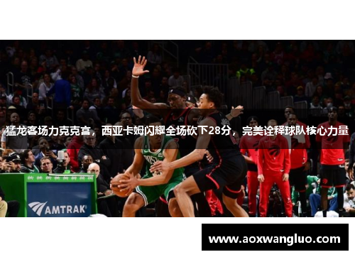 猛龙客场力克克宫，西亚卡姆闪耀全场砍下28分，完美诠释球队核心力量