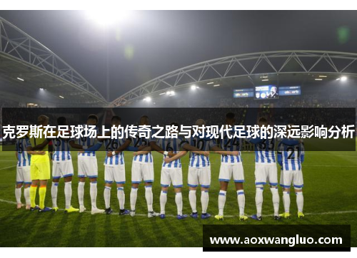 克罗斯在足球场上的传奇之路与对现代足球的深远影响分析