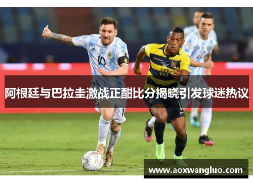 阿根廷与巴拉圭激战正酣比分揭晓引发球迷热议