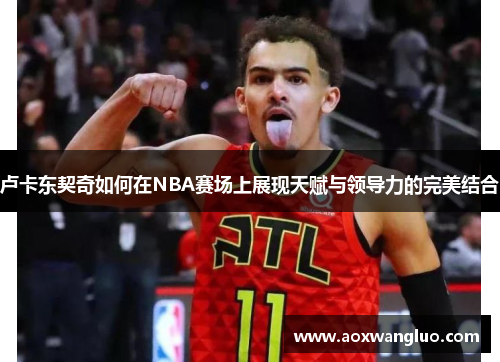 卢卡东契奇如何在NBA赛场上展现天赋与领导力的完美结合