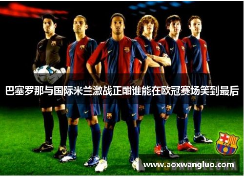 巴塞罗那与国际米兰激战正酣谁能在欧冠赛场笑到最后